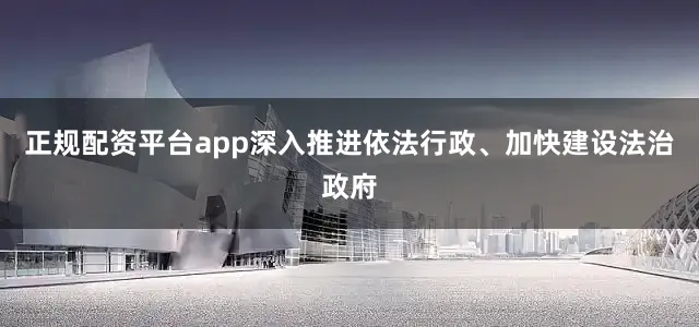 正规配资平台app深入推进依法行政、加快建设法治政府