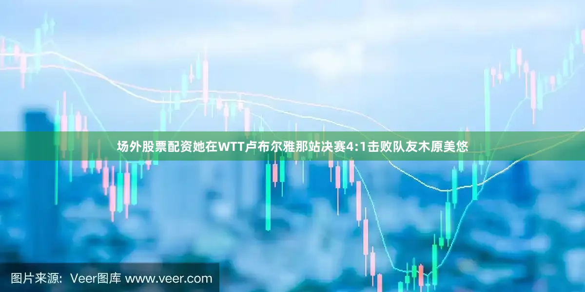 场外股票配资她在WTT卢布尔雅那站决赛4:1击败队友木原美悠