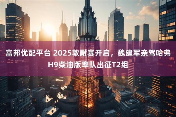 富邦优配平台 2025敦耐赛开启，魏建军亲驾哈弗H9柴油版率队出征T2组