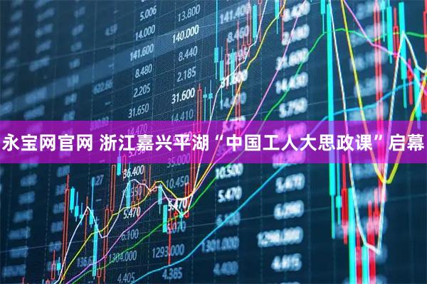 永宝网官网 浙江嘉兴平湖“中国工人大思政课”启幕
