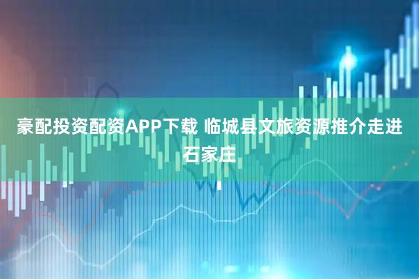 豪配投资配资APP下载 临城县文旅资源推介走进石家庄