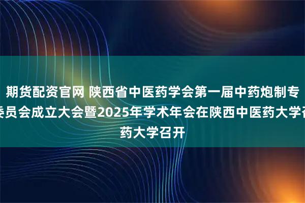 期货配资官网 陕西省中医药学会第一届中药炮制专业委员会成立大会暨2025年学术年会在陕西中医药大学召开