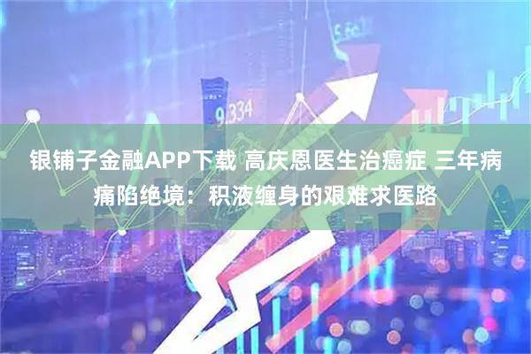 银铺子金融APP下载 高庆恩医生治癌症 三年病痛陷绝境：积液缠身的艰难求医路