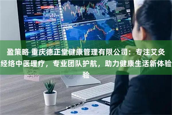 盈策略 重庆德正堂健康管理有限公司：专注艾灸经络中医理疗，专业团队护航，助力健康生活新体验