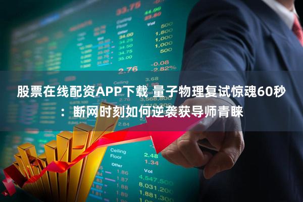 股票在线配资APP下载 量子物理复试惊魂60秒：断网时刻如何逆袭获导师青睐