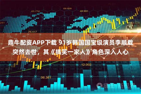 鼎牛配资APP下载 91岁韩国国宝级演员李顺载突然去世，其《搞笑一家人》角色深入人心