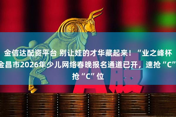 金信达配资平台 别让娃的才华藏起来！“业之峰杯”金昌市2026年少儿网络春晚报名通道已开，速抢“C”位
