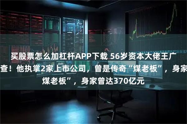 买股票怎么加杠杆APP下载 56岁资本大佬王广西，被立案调查！他执掌2家上市公司，曾是传奇“煤老板”，身家曾达370亿元