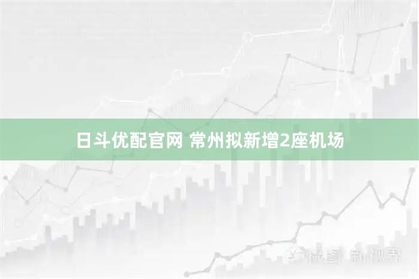日斗优配官网 常州拟新增2座机场