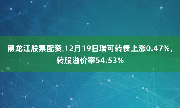黑龙江股票配资 12月19日瑞可转债上涨0.47%，转股溢价率54.53%