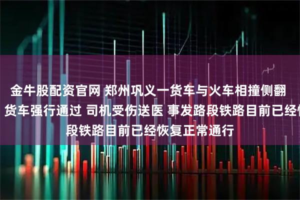 金牛股配资官网 郑州巩义一货车与火车相撞侧翻 应急管理局：货车强行通过 司机受伤送医 事发路段铁路目前已经恢复正常通行