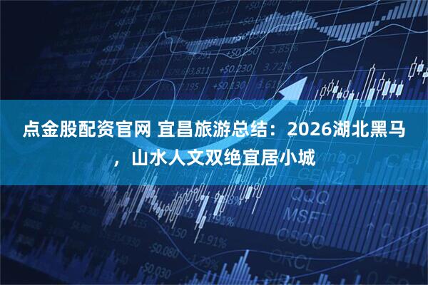 点金股配资官网 宜昌旅游总结：2026湖北黑马，山水人文双绝宜居小城