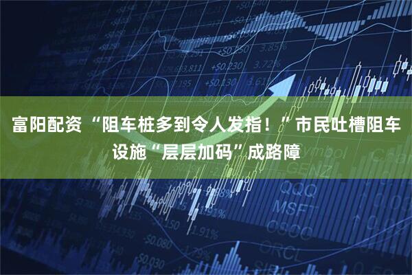 富阳配资 “阻车桩多到令人发指！”市民吐槽阻车设施“层层加码”成路障