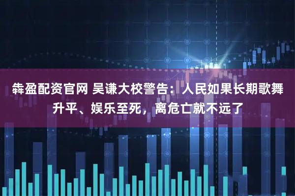 犇盈配资官网 吴谦大校警告：人民如果长期歌舞升平、娱乐至死，离危亡就不远了