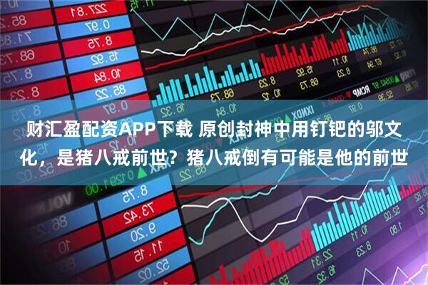 财汇盈配资APP下载 原创封神中用钉钯的邬文化，是猪八戒前世？猪八戒倒有可能是他的前世
