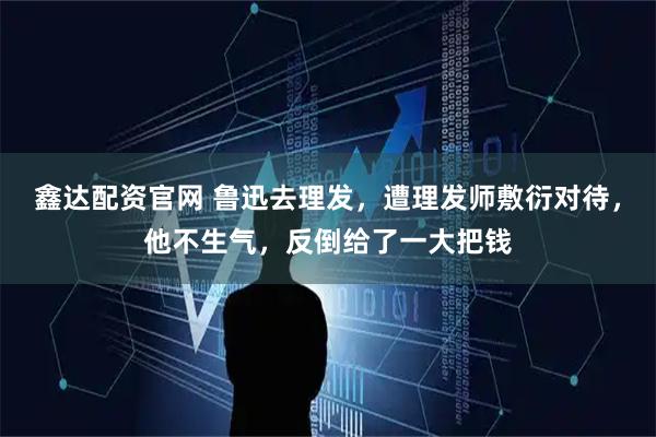 鑫达配资官网 鲁迅去理发，遭理发师敷衍对待，他不生气，反倒给了一大把钱