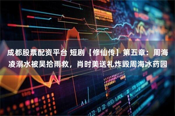 成都股票配资平台 短剧【修仙传】第五章：周海凌溺水被吴拾雨救，肖时美送礼炸毁周海冰药园