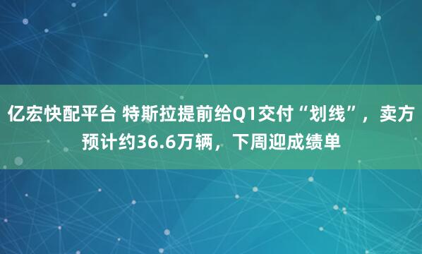 亿宏快配平台 特斯拉提前给Q1交付“划线”，卖方预计约36.6万辆，下周迎成绩单