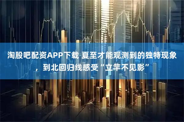淘股吧配资APP下载 夏至才能观测到的独特现象,到北回归线感受“立竿不见影”