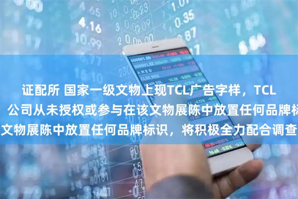 证配所 国家一级文物上现TCL广告字样，TCL回应：第一时间开展自查，公司从未授权或参与在该文物展陈中放置任何品牌标识，将积极全力配合调查