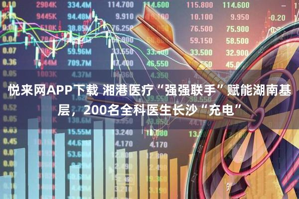 悦来网APP下载 湘港医疗“强强联手”赋能湖南基层,200名全科医生长沙“充电”