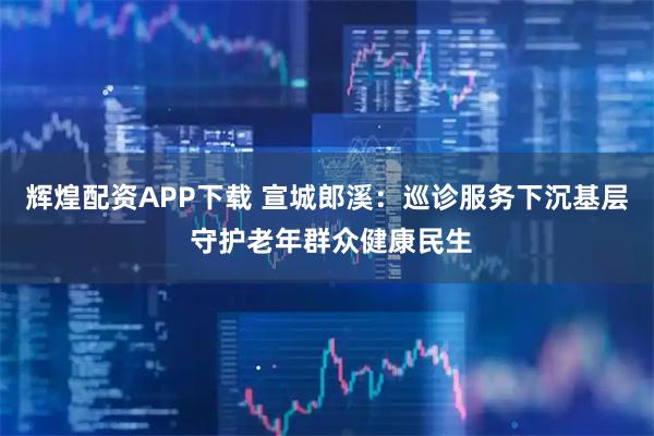 辉煌配资APP下载 宣城郎溪:巡诊服务下沉基层 守护老年群众健康民生