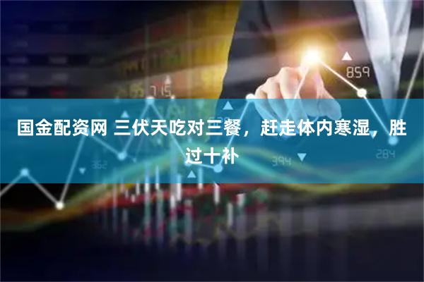 国金配资网 三伏天吃对三餐,赶走体内寒湿,胜过十补