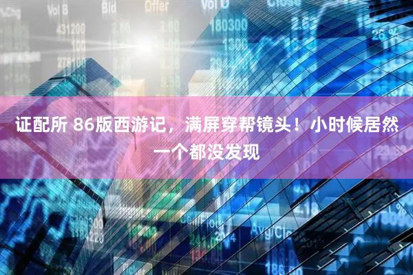 证配所 86版西游记，满屏穿帮镜头！小时候居然一个都没发现