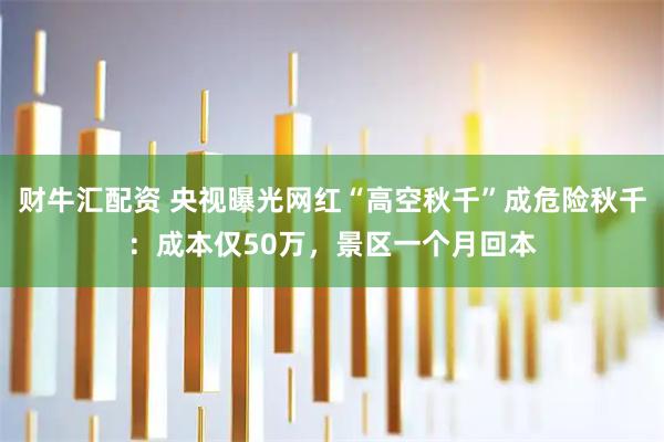 财牛汇配资 央视曝光网红“高空秋千”成危险秋千：成本仅50万，景区一个月回本