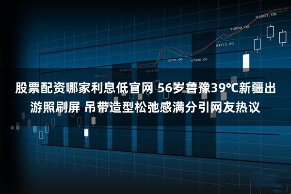 股票配资哪家利息低官网 56岁鲁豫39℃新疆出游照刷屏 吊带造型松弛感满分引网友热议