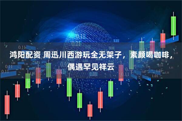 鸿阳配资 周迅川西游玩全无架子，素颜喝咖啡，偶遇罕见祥云